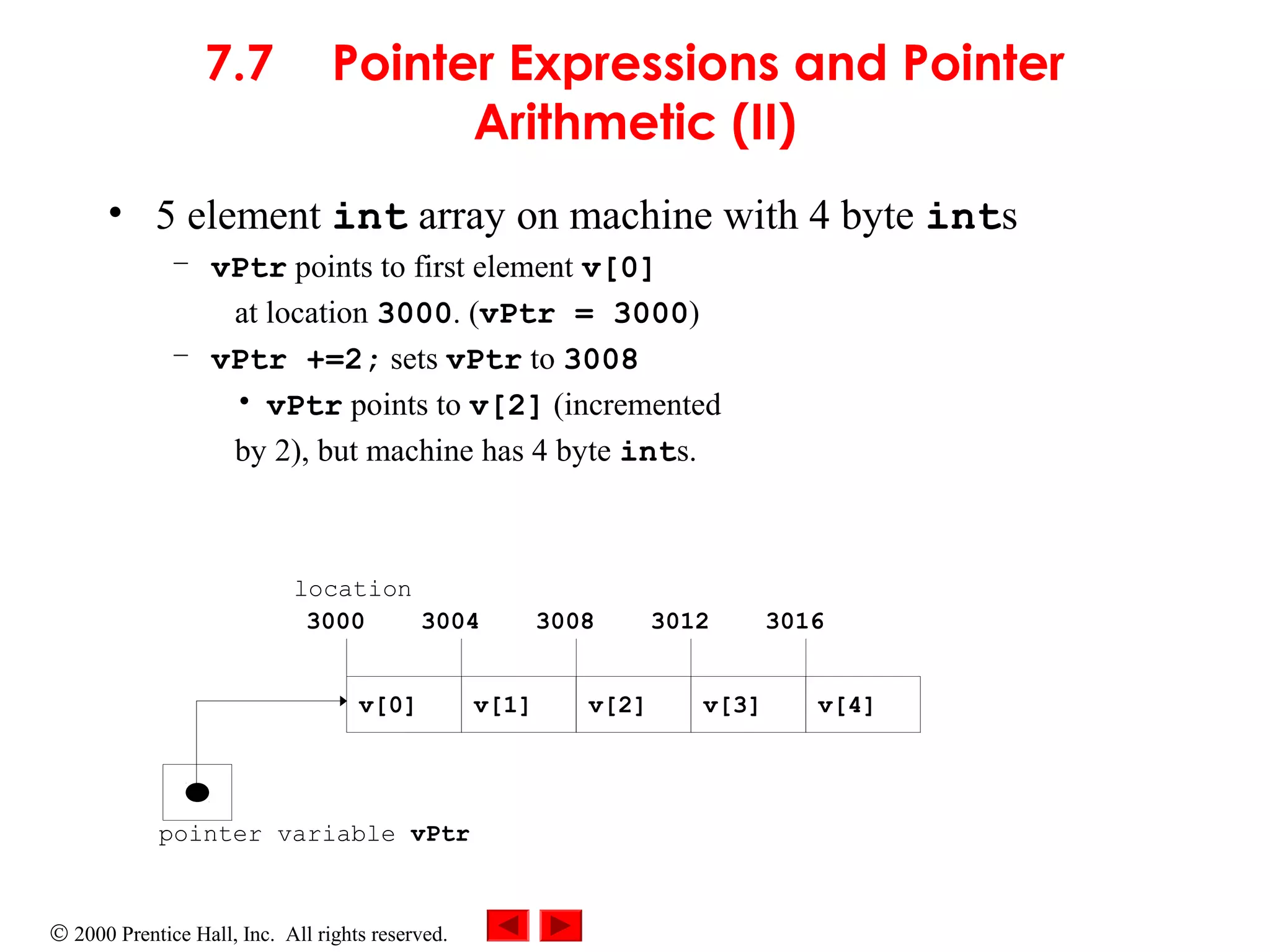 © 2000 Prentice Hall, Inc. All rights reserved.
7.7 Pointer Expressions and Pointer
Arithmetic (II)
• 5 element int array on machine with 4 byte ints
– vPtr points to first element v[0]
at location 3000. (vPtr = 3000)
– vPtr +=2; sets vPtr to 3008
• vPtr points to v[2] (incremented
by 2), but machine has 4 byte ints.
pointer variable vPtr
v[0] v[1] v[2] v[4]v[3]
3000 3004 3008 3012 3016
location
 