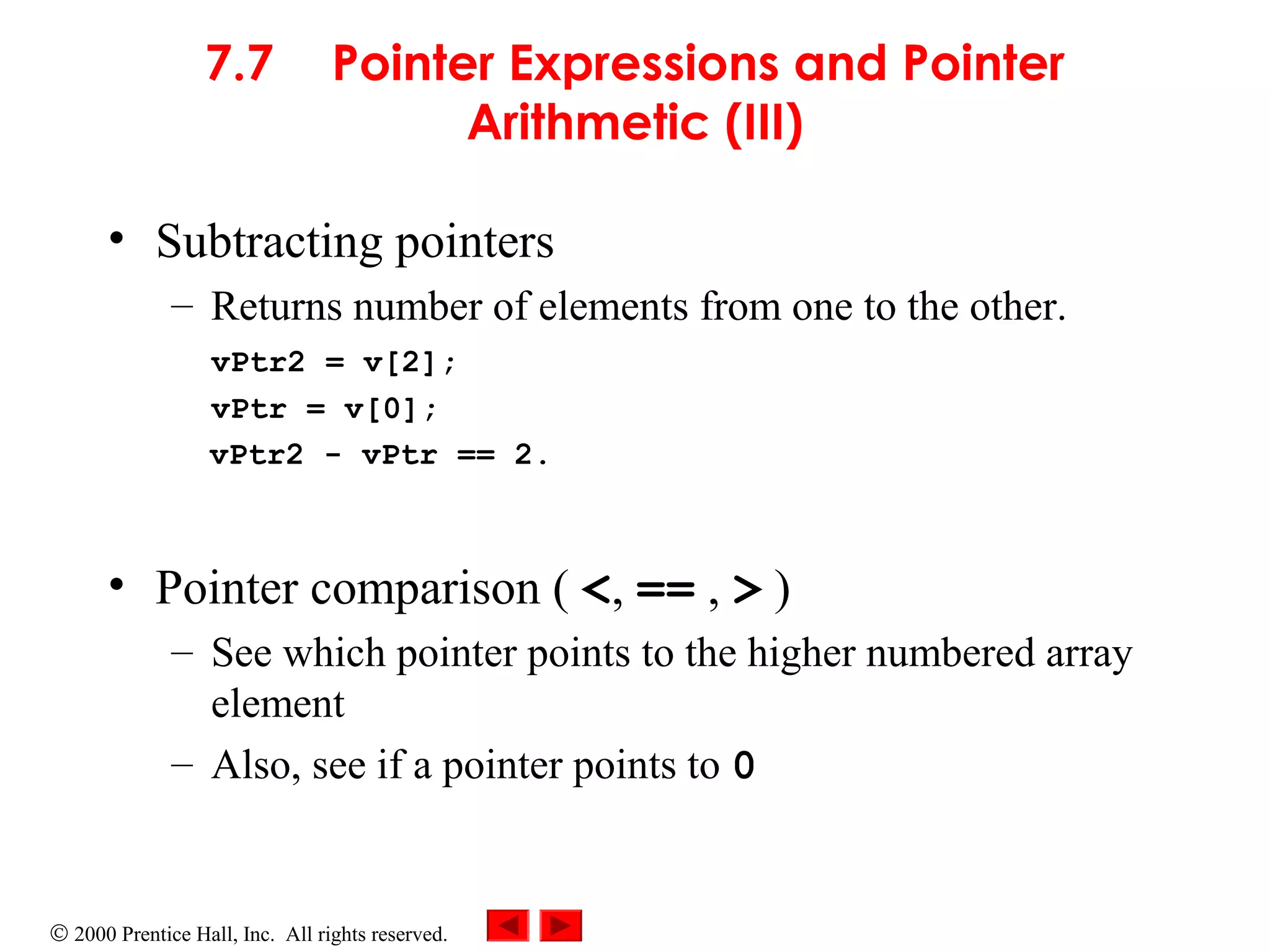 © 2000 Prentice Hall, Inc. All rights reserved.
7.7 Pointer Expressions and Pointer
Arithmetic (III)
• Subtracting pointers
– Returns number of elements from one to the other.
vPtr2 = v[2];
vPtr = v[0];
vPtr2 - vPtr == 2.
• Pointer comparison ( <, == , > )
– See which pointer points to the higher numbered array
element
– Also, see if a pointer points to 0
 
