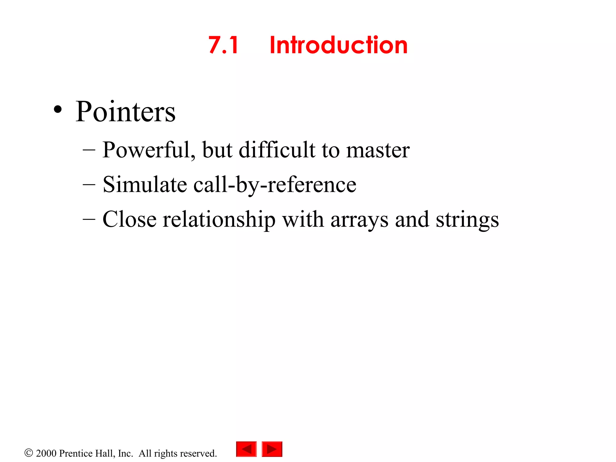 © 2000 Prentice Hall, Inc. All rights reserved.
7.1 Introduction
• Pointers
– Powerful, but difficult to master
– Simulate call-by-reference
– Close relationship with arrays and strings
 
