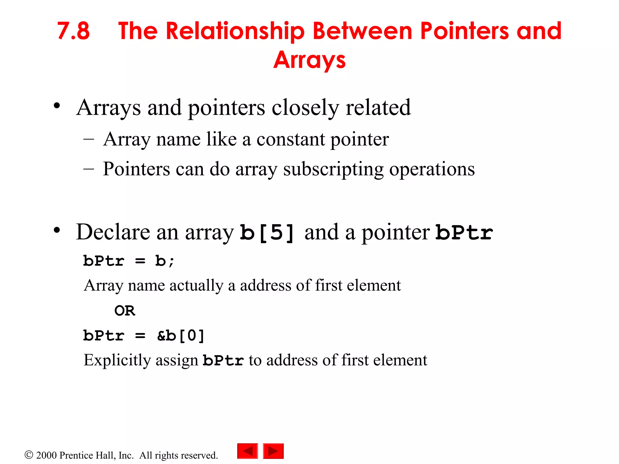 © 2000 Prentice Hall, Inc. All rights reserved.
7.8 The Relationship Between Pointers and
Arrays
• Arrays and pointers closely related
– Array name like a constant pointer
– Pointers can do array subscripting operations
• Declare an array b[5] and a pointer bPtr
bPtr = b;
Array name actually a address of first element
OR
bPtr = &b[0]
Explicitly assign bPtr to address of first element
 