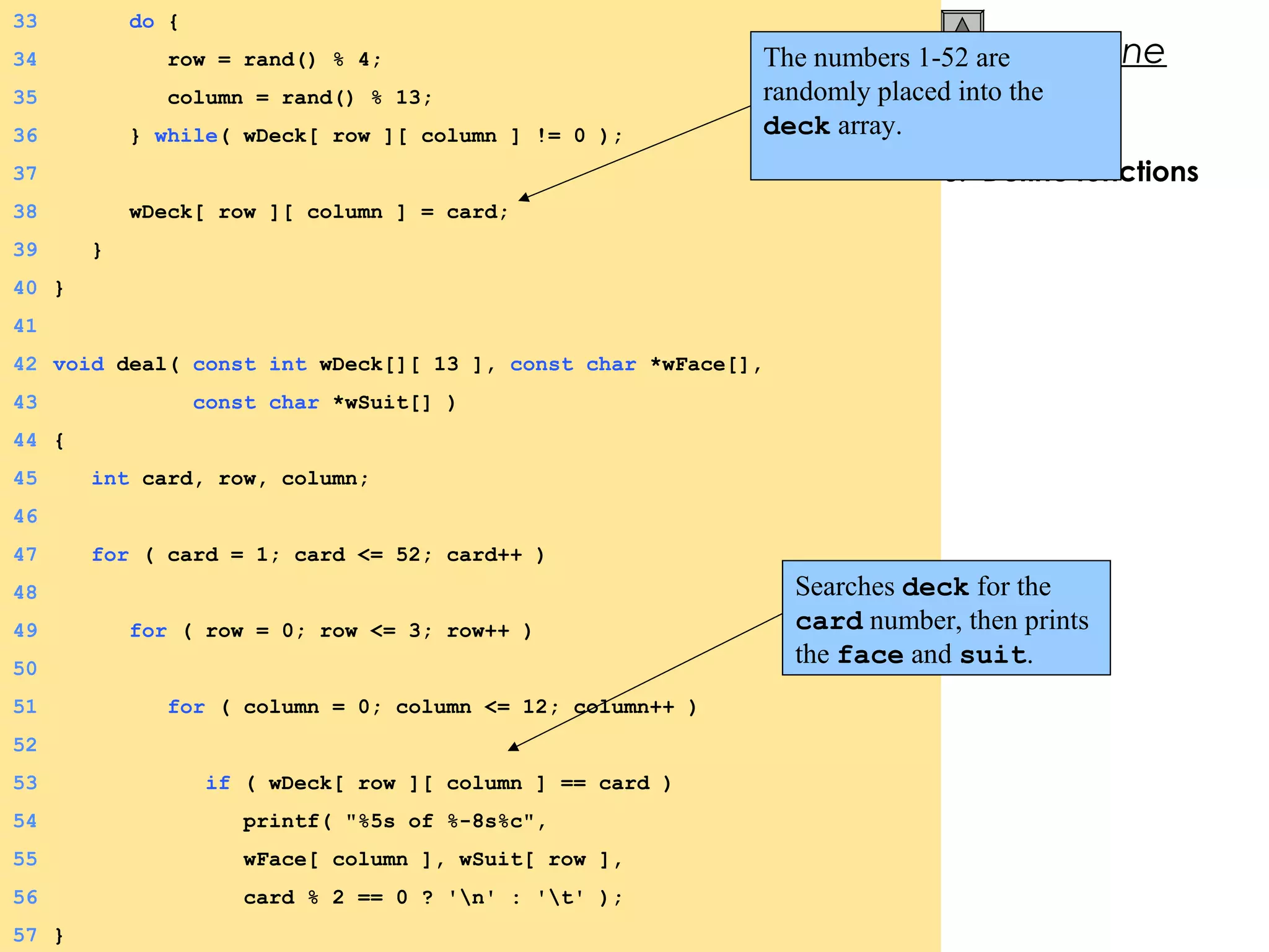 © 2000 Prentice Hall, Inc. All rights reserved.
Outline
3. Define functions
33 do {
34 row = rand() % 4;
35 column = rand() % 13;
36 } while( wDeck[ row ][ column ] != 0 );
37
38 wDeck[ row ][ column ] = card;
39 }
40 }
41
42 void deal( const int wDeck[][ 13 ], const char *wFace[],
43 const char *wSuit[] )
44 {
45 int card, row, column;
46
47 for ( card = 1; card <= 52; card++ )
48
49 for ( row = 0; row <= 3; row++ )
50
51 for ( column = 0; column <= 12; column++ )
52
53 if ( wDeck[ row ][ column ] == card )
54 printf( "%5s of %-8s%c",
55 wFace[ column ], wSuit[ row ],
56 card % 2 == 0 ? 'n' : 't' );
57 }
The numbers 1-52 are
randomly placed into the
deck array.
Searches deck for the
card number, then prints
the face and suit.
 