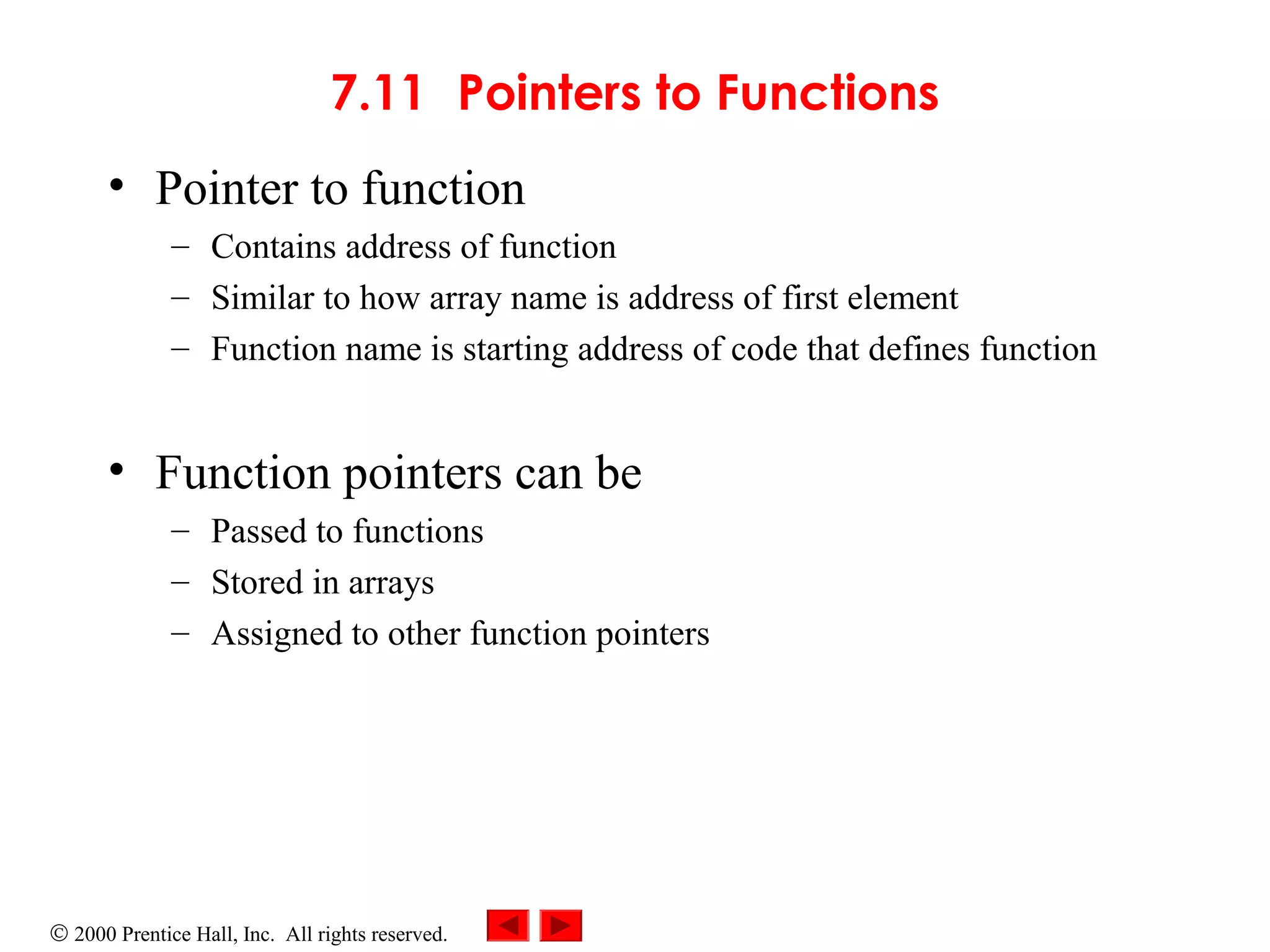 © 2000 Prentice Hall, Inc. All rights reserved.
7.11 Pointers to Functions
• Pointer to function
– Contains address of function
– Similar to how array name is address of first element
– Function name is starting address of code that defines function
• Function pointers can be
– Passed to functions
– Stored in arrays
– Assigned to other function pointers
 