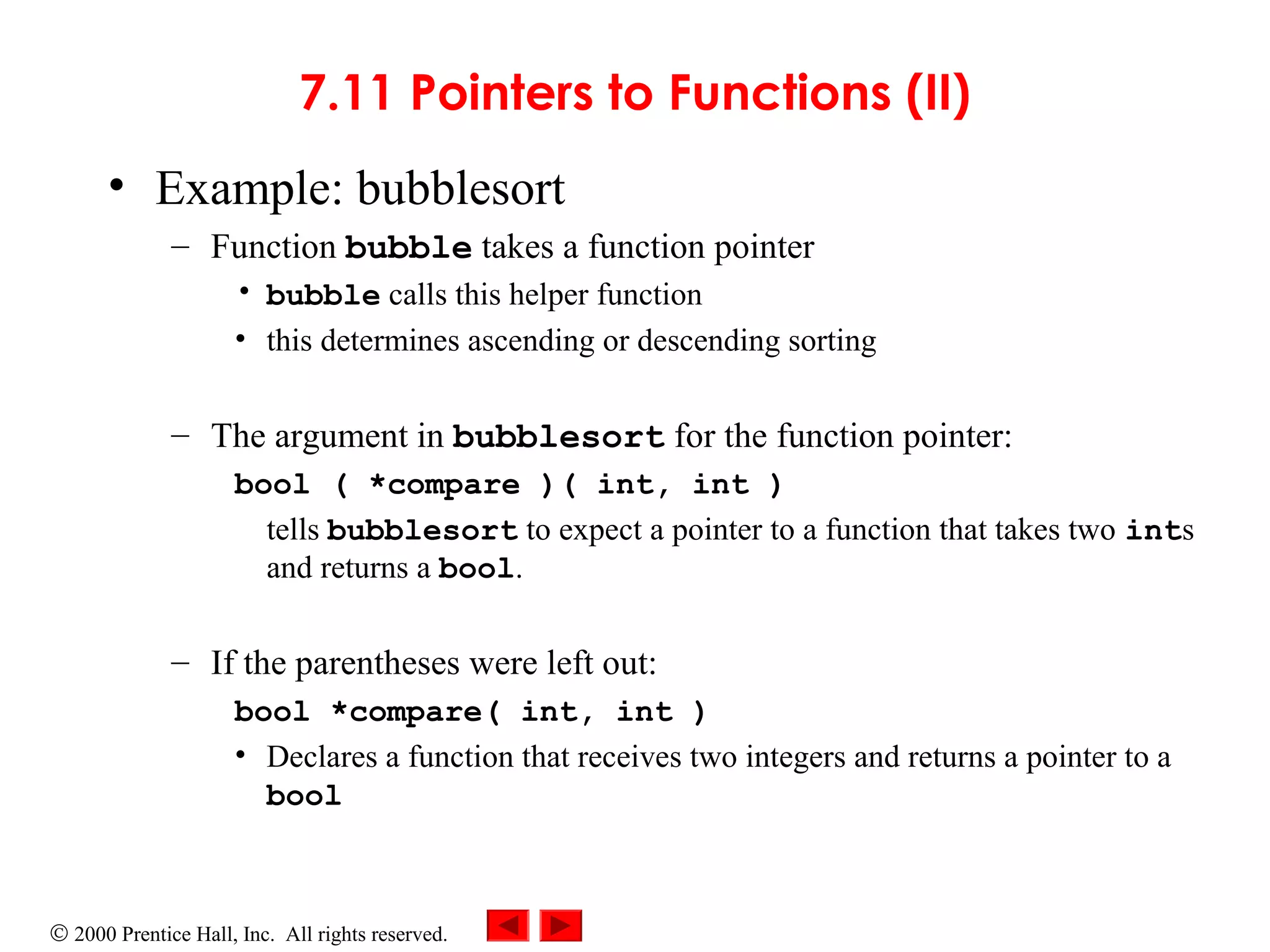 © 2000 Prentice Hall, Inc. All rights reserved.
7.11 Pointers to Functions (II)
• Example: bubblesort
– Function bubble takes a function pointer
• bubble calls this helper function
• this determines ascending or descending sorting
– The argument in bubblesort for the function pointer:
bool ( *compare )( int, int )
tells bubblesort to expect a pointer to a function that takes two ints
and returns a bool.
– If the parentheses were left out:
bool *compare( int, int )
• Declares a function that receives two integers and returns a pointer to a
bool
 