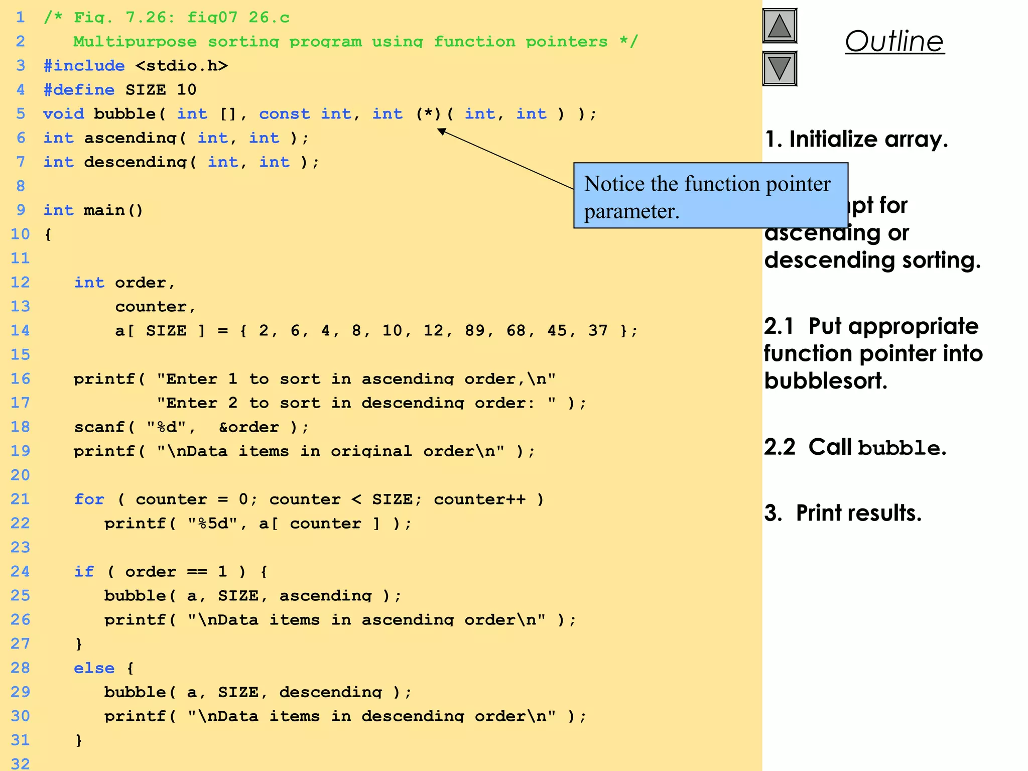 © 2000 Prentice Hall, Inc. All rights reserved.
Outline
1. Initialize array.
2. Prompt for
ascending or
descending sorting.
2.1 Put appropriate
function pointer into
bubblesort.
2.2 Call bubble.
3. Print results.
1 /* Fig. 7.26: fig07_26.c
2 Multipurpose sorting program using function pointers */
3 #include <stdio.h>
4 #define SIZE 10
5 void bubble( int [], const int, int (*)( int, int ) );
6 int ascending( int, int );
7 int descending( int, int );
8
9 int main()
10 {
11
12 int order,
13 counter,
14 a[ SIZE ] = { 2, 6, 4, 8, 10, 12, 89, 68, 45, 37 };
15
16 printf( "Enter 1 to sort in ascending order,n"
17 "Enter 2 to sort in descending order: " );
18 scanf( "%d", &order );
19 printf( "nData items in original ordern" );
20
21 for ( counter = 0; counter < SIZE; counter++ )
22 printf( "%5d", a[ counter ] );
23
24 if ( order == 1 ) {
25 bubble( a, SIZE, ascending );
26 printf( "nData items in ascending ordern" );
27 }
28 else {
29 bubble( a, SIZE, descending );
30 printf( "nData items in descending ordern" );
31 }
32
Notice the function pointer
parameter.
 