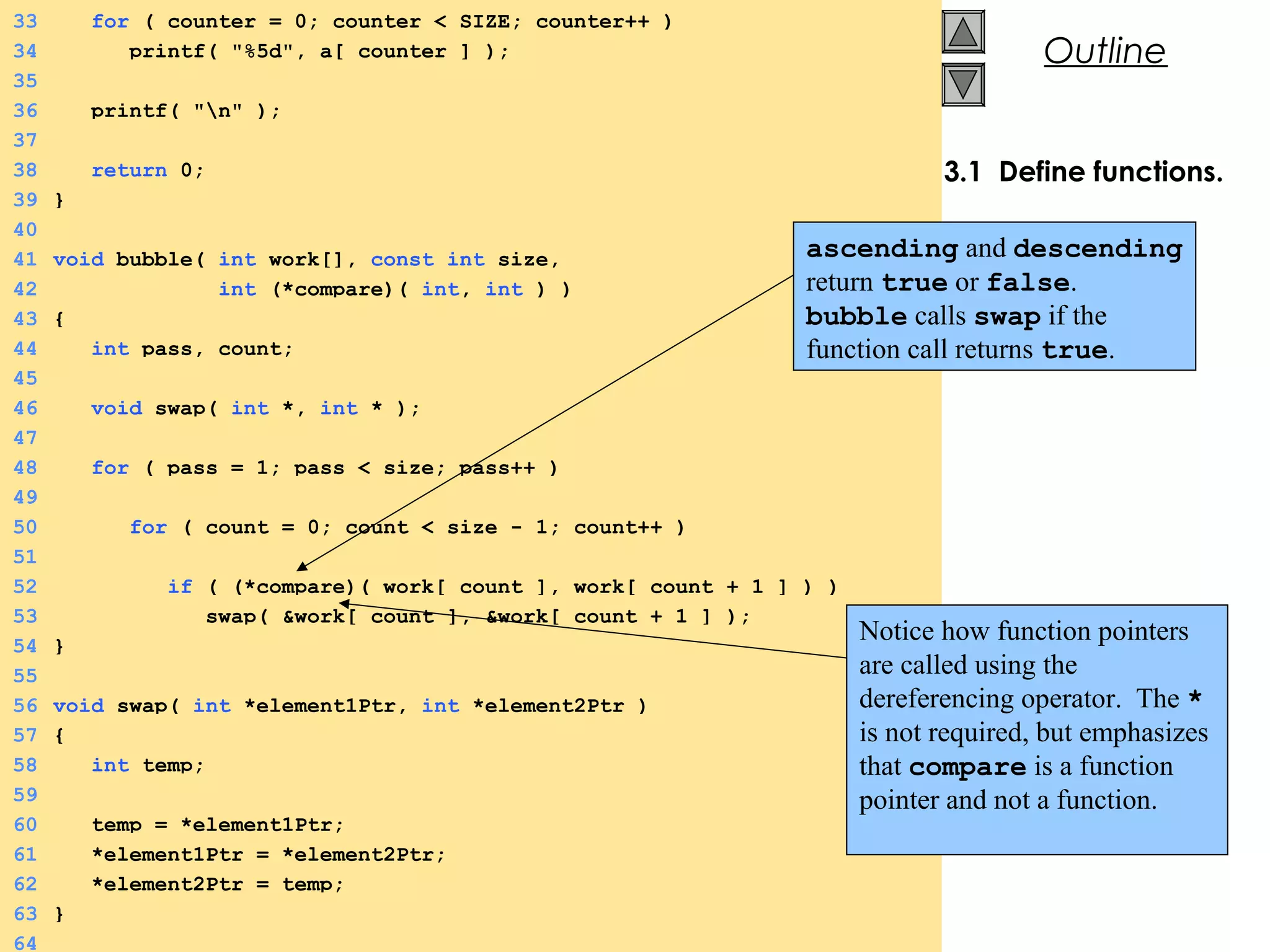 © 2000 Prentice Hall, Inc. All rights reserved.
Outline
3.1 Define functions.
33 for ( counter = 0; counter < SIZE; counter++ )
34 printf( "%5d", a[ counter ] );
35
36 printf( "n" );
37
38 return 0;
39 }
40
41 void bubble( int work[], const int size,
42 int (*compare)( int, int ) )
43 {
44 int pass, count;
45
46 void swap( int *, int * );
47
48 for ( pass = 1; pass < size; pass++ )
49
50 for ( count = 0; count < size - 1; count++ )
51
52 if ( (*compare)( work[ count ], work[ count + 1 ] ) )
53 swap( &work[ count ], &work[ count + 1 ] );
54 }
55
56 void swap( int *element1Ptr, int *element2Ptr )
57 {
58 int temp;
59
60 temp = *element1Ptr;
61 *element1Ptr = *element2Ptr;
62 *element2Ptr = temp;
63 }
64
ascending and descending
return true or false.
bubble calls swap if the
function call returns true.
Notice how function pointers
are called using the
dereferencing operator. The *
is not required, but emphasizes
that compare is a function
pointer and not a function.
 