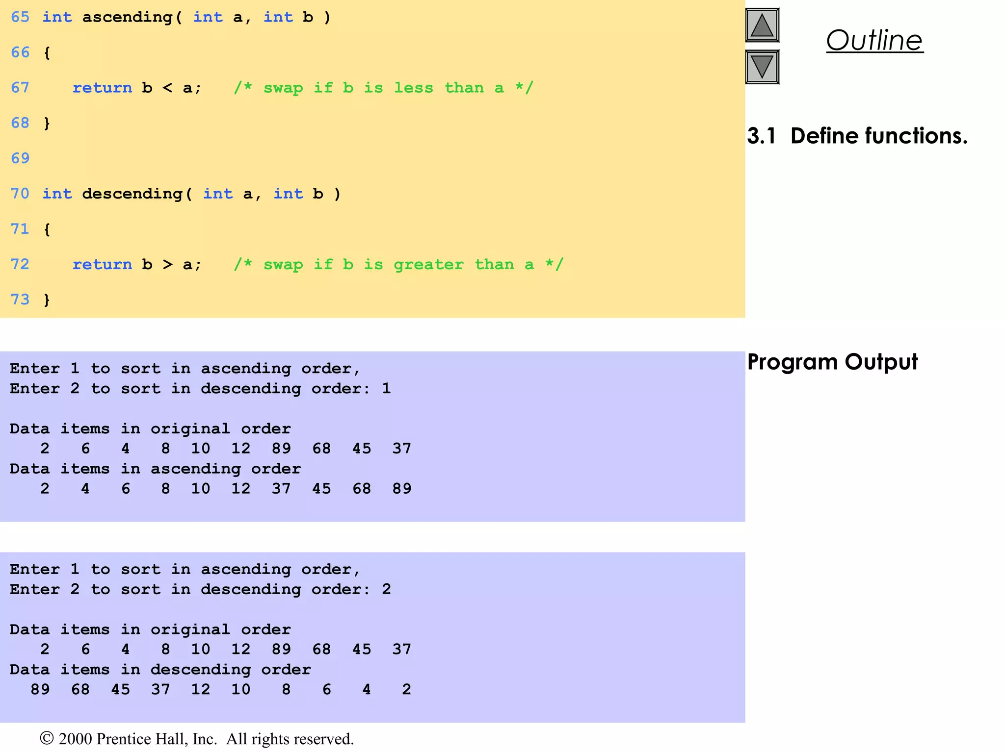 © 2000 Prentice Hall, Inc. All rights reserved.
Outline
3.1 Define functions.
Program Output
65 int ascending( int a, int b )
66 {
67 return b < a; /* swap if b is less than a */
68 }
69
70 int descending( int a, int b )
71 {
72 return b > a; /* swap if b is greater than a */
73 }
Enter 1 to sort in ascending order,
Enter 2 to sort in descending order: 1
Data items in original order
2 6 4 8 10 12 89 68 45 37
Data items in ascending order
2 4 6 8 10 12 37 45 68 89
Enter 1 to sort in ascending order,
Enter 2 to sort in descending order: 2
Data items in original order
2 6 4 8 10 12 89 68 45 37
Data items in descending order
89 68 45 37 12 10 8 6 4 2
 