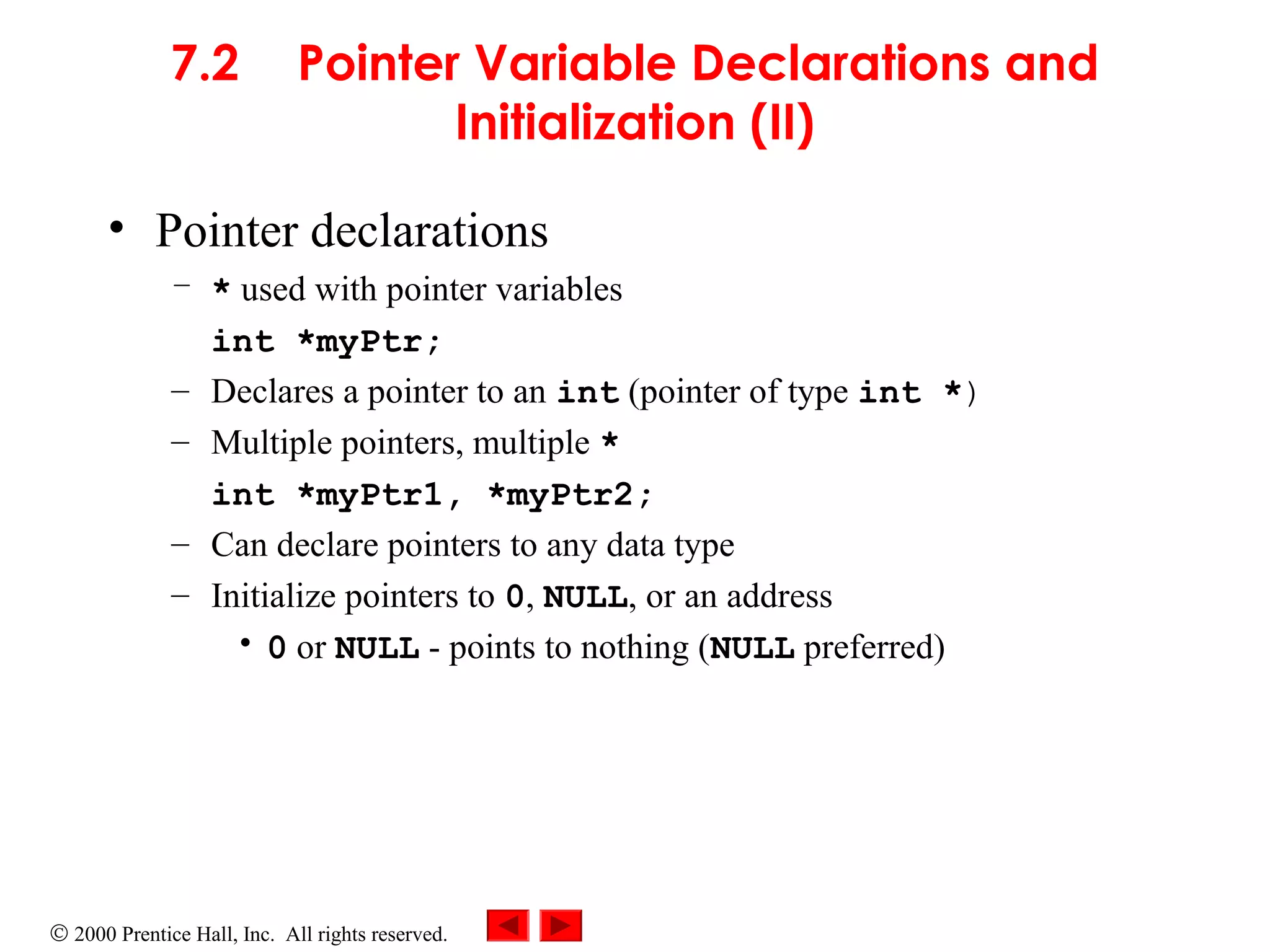 © 2000 Prentice Hall, Inc. All rights reserved.
7.2 Pointer Variable Declarations and
Initialization (II)
• Pointer declarations
– * used with pointer variables
int *myPtr;
– Declares a pointer to an int (pointer of type int *)
– Multiple pointers, multiple *
int *myPtr1, *myPtr2;
– Can declare pointers to any data type
– Initialize pointers to 0, NULL, or an address
• 0 or NULL - points to nothing (NULL preferred)
 