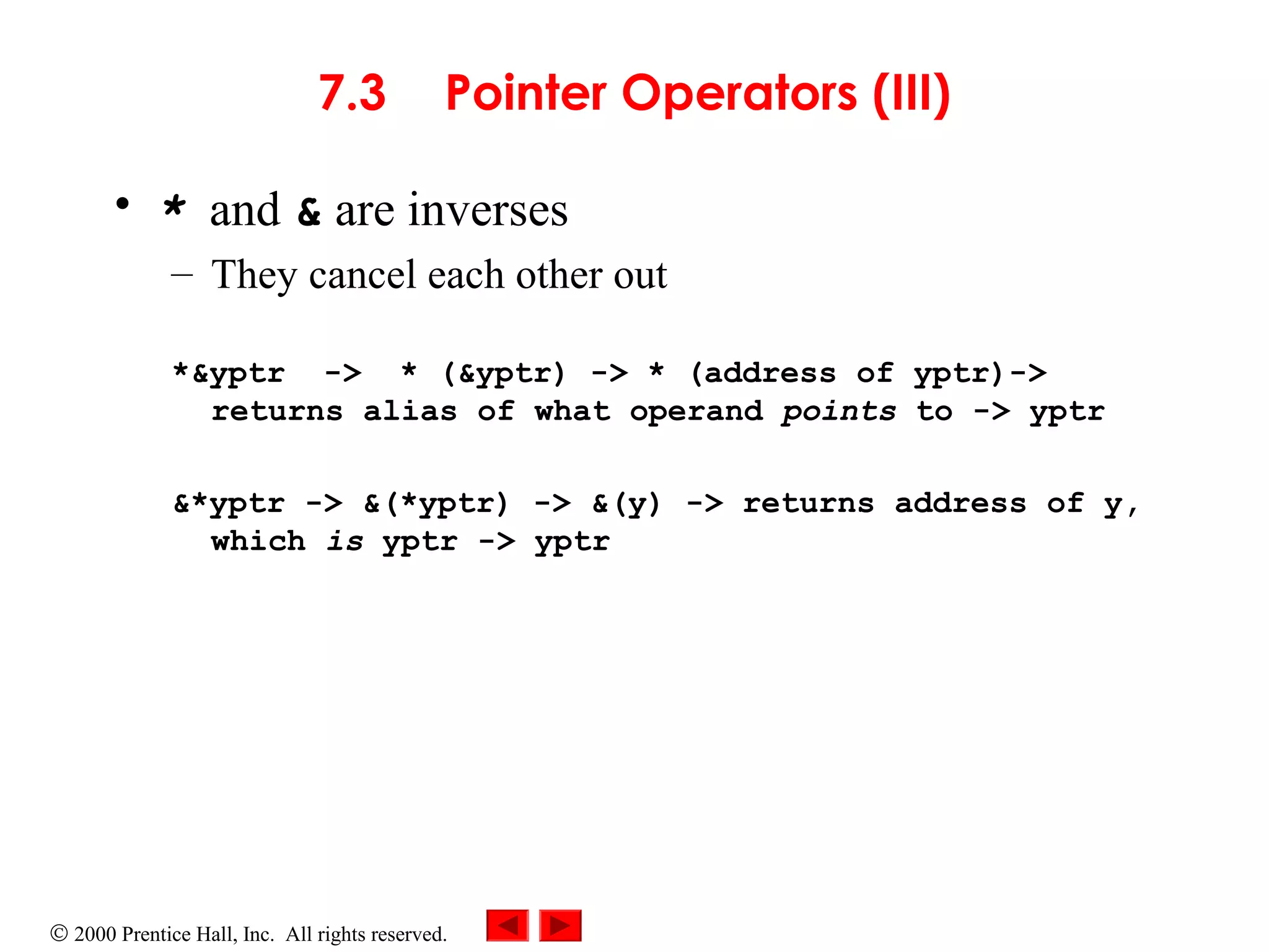 © 2000 Prentice Hall, Inc. All rights reserved.
7.3 Pointer Operators (III)
• * and & are inverses
– They cancel each other out
*&yptr -> * (&yptr) -> * (address of yptr)->
returns alias of what operand points to -> yptr
&*yptr -> &(*yptr) -> &(y) -> returns address of y,
which is yptr -> yptr
 