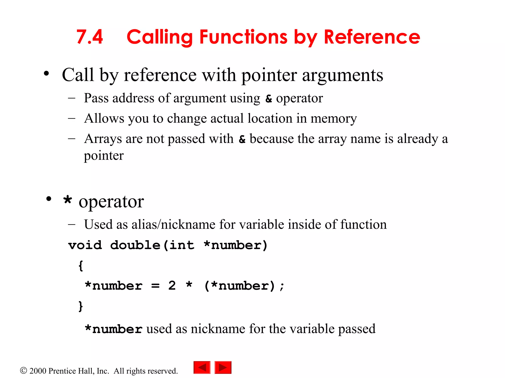 © 2000 Prentice Hall, Inc. All rights reserved.
7.4 Calling Functions by Reference
• Call by reference with pointer arguments
– Pass address of argument using & operator
– Allows you to change actual location in memory
– Arrays are not passed with & because the array name is already a
pointer
• * operator
– Used as alias/nickname for variable inside of function
void double(int *number)
{
*number = 2 * (*number);
}
*number used as nickname for the variable passed
 