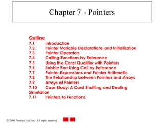 © 2000 Prentice Hall, Inc. All rights reserved.
Chapter 7 - Pointers
Outline
7.1 Introduction
7.2 Pointer Variable Declarations and Initialization
7.3 Pointer Operators
7.4 Calling Functions by Reference
7.5 Using the Const Qualifier with Pointers
7.6 Bubble Sort Using Call by Reference
7.7 Pointer Expressions and Pointer Arithmetic
7.8 The Relationship between Pointers and Arrays
7.9 Arrays of Pointers
7.10 Case Study: A Card Shuffling and Dealing
Simulation
7.11 Pointers to Functions
 