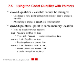 © 2000 Prentice Hall, Inc. All rights reserved.
7.5 Using the Const Qualifier with Pointers
• const qualifier - variable cannot be changed
– Good idea to have const if function does not need to change a
variable
– Attempting to change a const is a compiler error
• const pointers - point to same memory location
– Must be initialized when declared
int *const myPtr = &x;
• Type int *const - constant pointer to an int
const int *myPtr = &x;
• Regular pointer to a const int
const int *const Ptr = &x;
• const pointer to a const int
• x can be changed, but not *Ptr
 