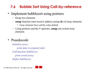 © 2000 Prentice Hall, Inc. All rights reserved.
7.6 Bubble Sort Using Call-by-reference
• Implement bubblesort using pointers
– Swap two elements
– swap function must receive address (using &) of array elements
• Array elements have call-by-value default
– Using pointers and the * operator, swap can switch array
elements
• Psuedocode
Initialize array
print data in original order
Call function bubblesort
print sorted array
Define bubblesort
 