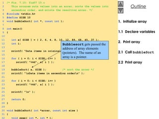 © 2000 Prentice Hall, Inc. All rights reserved.
Outline
1. Initialize array
1.1 Declare variables
2. Print array
2.1 Call bubbleSort
2.2 Print array
1 /* Fig. 7.15: fig07_15.c
2 This program puts values into an array, sorts the values into
3 ascending order, and prints the resulting array. */
4 #include <stdio.h>
5 #define SIZE 10
6 void bubbleSort( int *, const int );
7
8 int main()
9 {
10
11 int a[ SIZE ] = { 2, 6, 4, 8, 10, 12, 89, 68, 45, 37 };
12 int i;
13
14 printf( "Data items in original ordern" );
15
16 for ( i = 0; i < SIZE; i++ )
17 printf( "%4d", a[ i ] );
18
19 bubbleSort( a, SIZE ); /* sort the array */
20 printf( "nData items in ascending ordern" );
21
22 for ( i = 0; i < SIZE; i++ )
23 printf( "%4d", a[ i ] );
24
25 printf( "n" );
26
27 return 0;
28 }
29
30 void bubbleSort( int *array, const int size )
31 {
32 void swap( int *, int * );
Bubblesort gets passed the
address of array elements
(pointers). The name of an
array is a pointer.
 