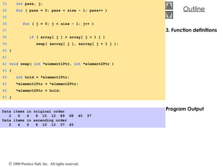 © 2000 Prentice Hall, Inc. All rights reserved.
Outline
3. Function definitions
Program Output
33 int pass, j;
34 for ( pass = 0; pass < size - 1; pass++ )
35
36 for ( j = 0; j < size - 1; j++ )
37
38 if ( array[ j ] > array[ j + 1 ] )
39 swap( &array[ j ], &array[ j + 1 ] );
40 }
41
42 void swap( int *element1Ptr, int *element2Ptr )
43 {
44 int hold = *element1Ptr;
45 *element1Ptr = *element2Ptr;
46 *element2Ptr = hold;
47 }
Data items in original order
2 6 4 8 10 12 89 68 45 37
Data items in ascending order
2 4 6 8 10 12 37 45
 