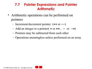 © 2000 Prentice Hall, Inc. All rights reserved.
7.7 Pointer Expressions and Pointer
Arithmetic
• Arithmetic operations can be performed on
pointers
– Increment/decrement pointer (++ or --)
– Add an integer to a pointer( + or += , - or -=)
– Pointers may be subtracted from each other
– Operations meaningless unless performed on an array
 