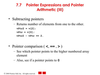 © 2000 Prentice Hall, Inc. All rights reserved.
7.7 Pointer Expressions and Pointer
Arithmetic (III)
• Subtracting pointers
– Returns number of elements from one to the other.
vPtr2 = v[2];
vPtr = v[0];
vPtr2 - vPtr == 2.
• Pointer comparison ( <, == , > )
– See which pointer points to the higher numbered array
element
– Also, see if a pointer points to 0
 