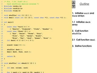 © 2000 Prentice Hall, Inc. All rights reserved.
Outline
1. Initialize suit and
face arrays
1.1 Initialize deck
array
2. Call function
shuffle
2.1 Call function deal
3. Define functions
1 /* Fig. 7.24: fig07_24.c
2 Card shuffling dealing program */
3 #include <stdio.h>
4 #include <stdlib.h>
5 #include <time.h>
6
7 void shuffle( int [][ 13 ] );
8 void deal( const int [][ 13 ], const char *[], const char *[] );
9
10 int main()
11 {
12 const char *suit[ 4 ] =
13 { "Hearts", "Diamonds", "Clubs", "Spades" };
14 const char *face[ 13 ] =
15 { "Ace", "Deuce", "Three", "Four",
16 "Five", "Six", "Seven", "Eight",
17 "Nine", "Ten", "Jack", "Queen", "King" };
18 int deck[ 4 ][ 13 ] = { 0 };
19
20 srand( time( 0 ) );
21
22 shuffle( deck );
23 deal( deck, face, suit );
24
25 return 0;
26 }
27
28 void shuffle( int wDeck[][ 13 ] )
29 {
30 int row, column, card;
31
32 for ( card = 1; card <= 52; card++ ) {
 