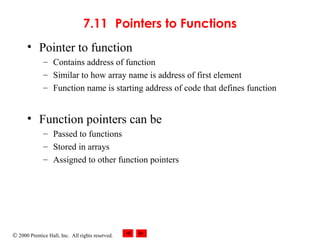 © 2000 Prentice Hall, Inc. All rights reserved.
7.11 Pointers to Functions
• Pointer to function
– Contains address of function
– Similar to how array name is address of first element
– Function name is starting address of code that defines function
• Function pointers can be
– Passed to functions
– Stored in arrays
– Assigned to other function pointers
 