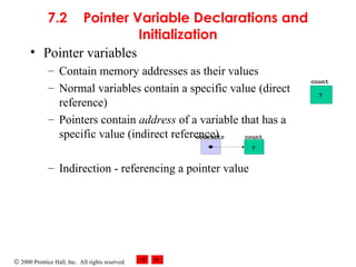© 2000 Prentice Hall, Inc. All rights reserved.
7.2 Pointer Variable Declarations and
Initialization
• Pointer variables
– Contain memory addresses as their values
– Normal variables contain a specific value (direct
reference)
– Pointers contain address of a variable that has a
specific value (indirect reference)
– Indirection - referencing a pointer value
count
7
countPtr
count
7
 