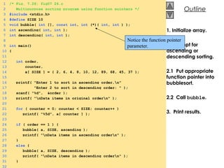 © 2000 Prentice Hall, Inc. All rights reserved.
Outline
1. Initialize array.
2. Prompt for
ascending or
descending sorting.
2.1 Put appropriate
function pointer into
bubblesort.
2.2 Call bubble.
3. Print results.
1 /* Fig. 7.26: fig07_26.c
2 Multipurpose sorting program using function pointers */
3 #include <stdio.h>
4 #define SIZE 10
5 void bubble( int [], const int, int (*)( int, int ) );
6 int ascending( int, int );
7 int descending( int, int );
8
9 int main()
10 {
11
12 int order,
13 counter,
14 a[ SIZE ] = { 2, 6, 4, 8, 10, 12, 89, 68, 45, 37 };
15
16 printf( "Enter 1 to sort in ascending order,n"
17 "Enter 2 to sort in descending order: " );
18 scanf( "%d", &order );
19 printf( "nData items in original ordern" );
20
21 for ( counter = 0; counter < SIZE; counter++ )
22 printf( "%5d", a[ counter ] );
23
24 if ( order == 1 ) {
25 bubble( a, SIZE, ascending );
26 printf( "nData items in ascending ordern" );
27 }
28 else {
29 bubble( a, SIZE, descending );
30 printf( "nData items in descending ordern" );
31 }
32
Notice the function pointer
parameter.
 