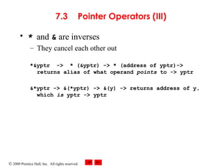 © 2000 Prentice Hall, Inc. All rights reserved.
7.3 Pointer Operators (III)
• * and & are inverses
– They cancel each other out
*&yptr -> * (&yptr) -> * (address of yptr)->
returns alias of what operand points to -> yptr
&*yptr -> &(*yptr) -> &(y) -> returns address of y,
which is yptr -> yptr
 