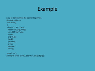 Example
w.a.p to demonstrate the pointer to pointer.
#include<stdio.h>
void main()
{
char c=‘z’,*cp,**pcp;
float f=10.2;*fp,**pfp;
int i=987,*ip,**pip;
cp=&c;
pcp=&cp;
fp=&f;
pfp=&fp;
ip=&i;
pip=&ip;
clrscr();
printf(“n”);
printf(“n c=%c, cp=%u, pcp=%u”, c,&cp,&pcp);
 