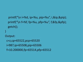 printf(“n i=%d, ip=%u, pip=%u”, i,&ip,&pip);
printf(“n f=%f, fp=%u, pfp=%u”, f,&fp,&pfp);
getch();
}
Output:
c=z,cp=65522,pcp=65520
i=987,ip=65508,pip=65506
f=10.200000,fp=65514,pfp=65512
 