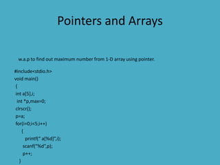 Pointers and Arrays
w.a.p to find out maximum number from 1-D array using pointer.
#include<stdio.h>
void main()
{
int a[5],i;
int *p,max=0;
clrscr();
p=a;
for(i=0;i<5;i++)
{
printf(“ a[%d]”,i);
scanf(“%d”,p);
p++;
}
 