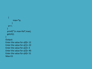 {
max=*p;
}
p++;
}
printf(“n max=%d”,max);
getch();
}
Output:
Enter the value for a[0]= 12
Enter the value for a[1]= 23
Enter the value for a[2]= 3
Enter the value for a[3]= 40
Enter the value for a[4]= 51
Max=51
 