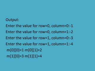 Output:
Enter the value for row=0, column=0:-1
Enter the value for row=0, column=1:-2
Enter the value for row=1, column=0:-3
Enter the value for row=1, column=1:-4
m[0][0]=1 m[0][1]=2
m[1][0]=3 m[1][1]=4
 