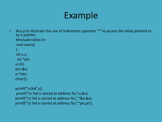 Example
• W.a.p to illustrate the use of indirection operator ‘*’ to access the value pointed to
by a pointer.
#include<stdio.h>
void main()
{
int x,y;
int *ptr;
x=10;
ptr=&x;
y=*ptr;
clrscr();
printf(“n%d”,x);
printf(“n %d is stored at address %u”,x,&x);
printf(“n %d is stored at address %u”,*&x,&x);
printf(“n %d is stored at address %u”,*ptr,ptr);
 
