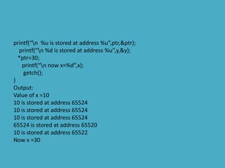 printf(“n %u is stored at address %u”,ptr,&ptr);
printf(“n %d is stored at address %u”,y,&y);
*ptr=30;
printf(“n now x=%d”,x);
getch();
}
Output:
Value of x =10
10 is stored at address 65524
10 is stored at address 65524
10 is stored at address 65524
65524 is stored at address 65520
10 is stored at address 65522
Now x =30
 