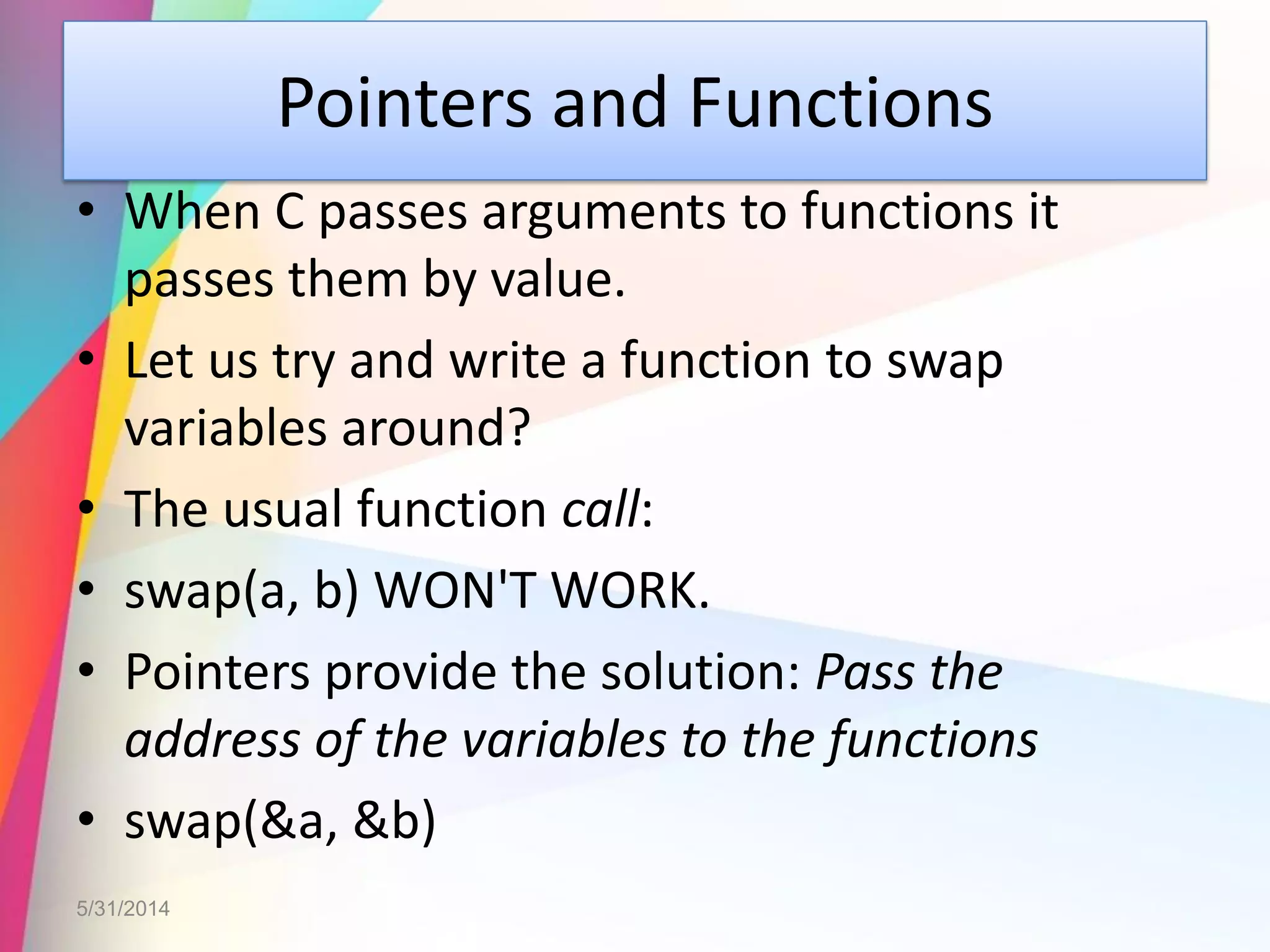 Pointers and Functions
• When C passes arguments to functions it
passes them by value.
• Let us try and write a function to swap
variables around?
• The usual function call:
• swap(a, b) WON'T WORK.
• Pointers provide the solution: Pass the
address of the variables to the functions
• swap(&a, &b)
5/31/2014
 