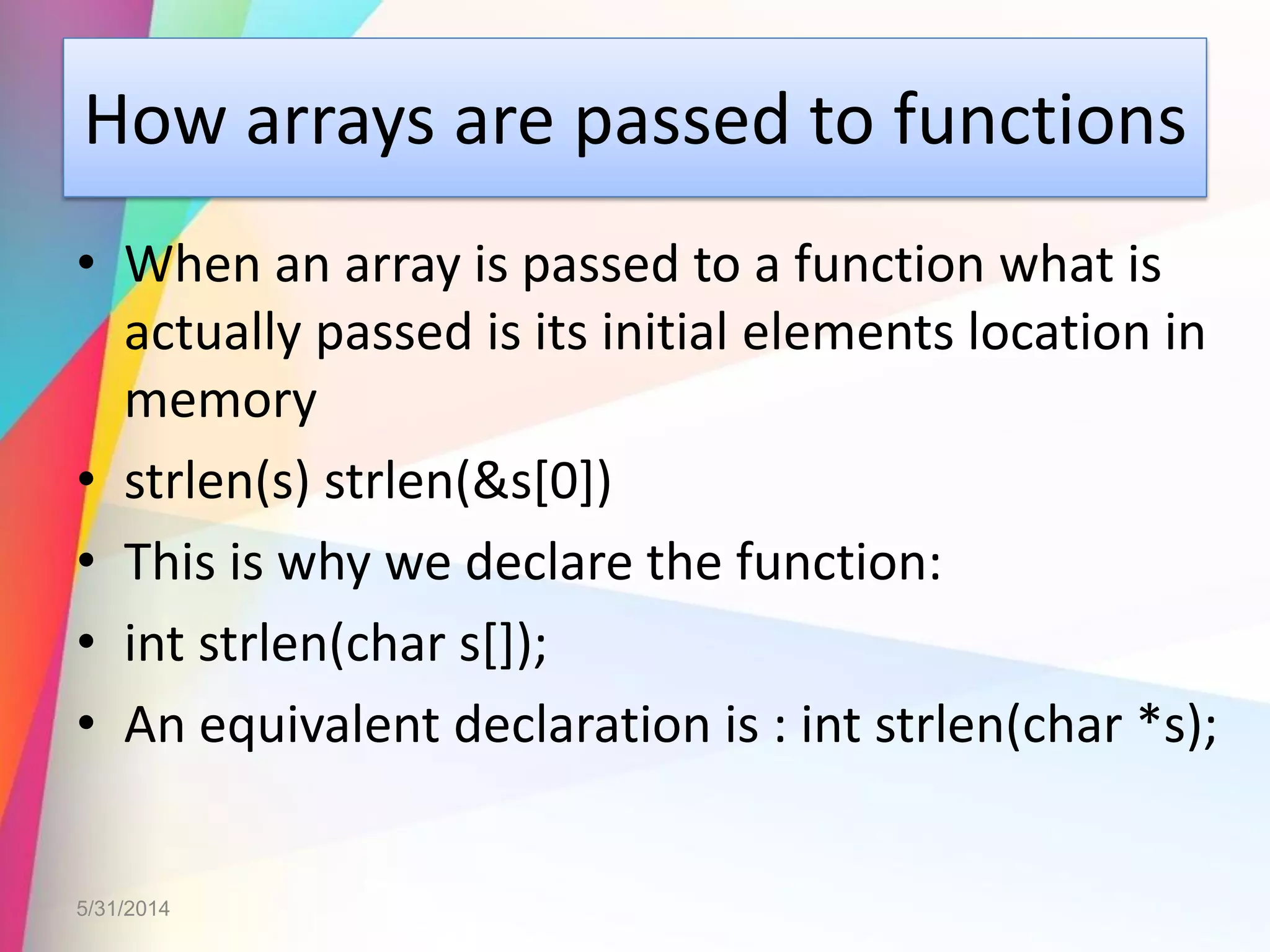 How arrays are passed to functions
• When an array is passed to a function what is
actually passed is its initial elements location in
memory
• strlen(s) strlen(&s[0])
• This is why we declare the function:
• int strlen(char s[]);
• An equivalent declaration is : int strlen(char *s);
5/31/2014
 