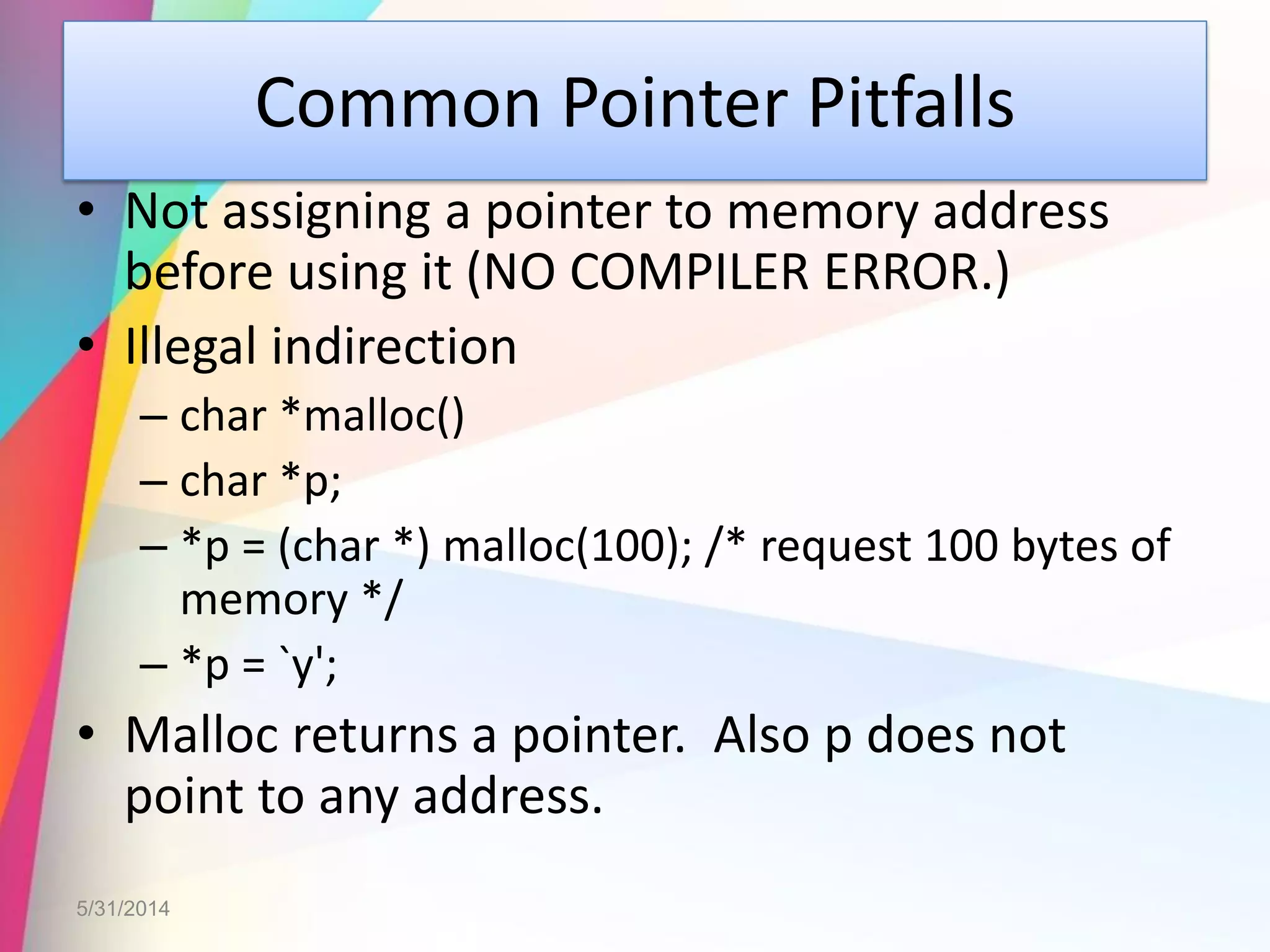 Common Pointer Pitfalls
• Not assigning a pointer to memory address
before using it (NO COMPILER ERROR.)
• Illegal indirection
– char *malloc()
– char *p;
– *p = (char *) malloc(100); /* request 100 bytes of
memory */
– *p = `y';
• Malloc returns a pointer. Also p does not
point to any address.
5/31/2014
 