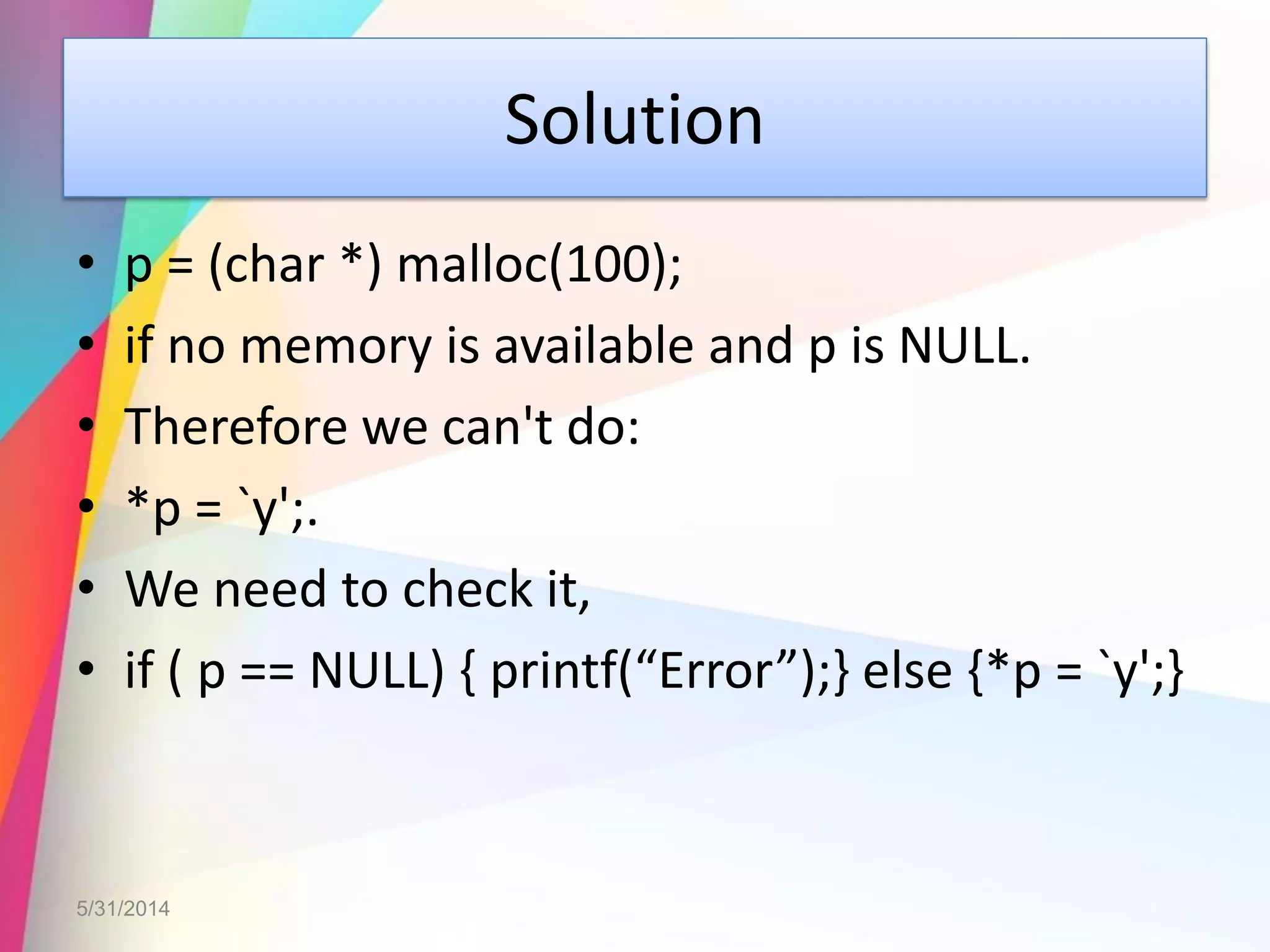 Solution
• p = (char *) malloc(100);
• if no memory is available and p is NULL.
• Therefore we can't do:
• *p = `y';.
• We need to check it,
• if ( p == NULL) { printf(“Error”);} else {*p = `y';}
5/31/2014
 
