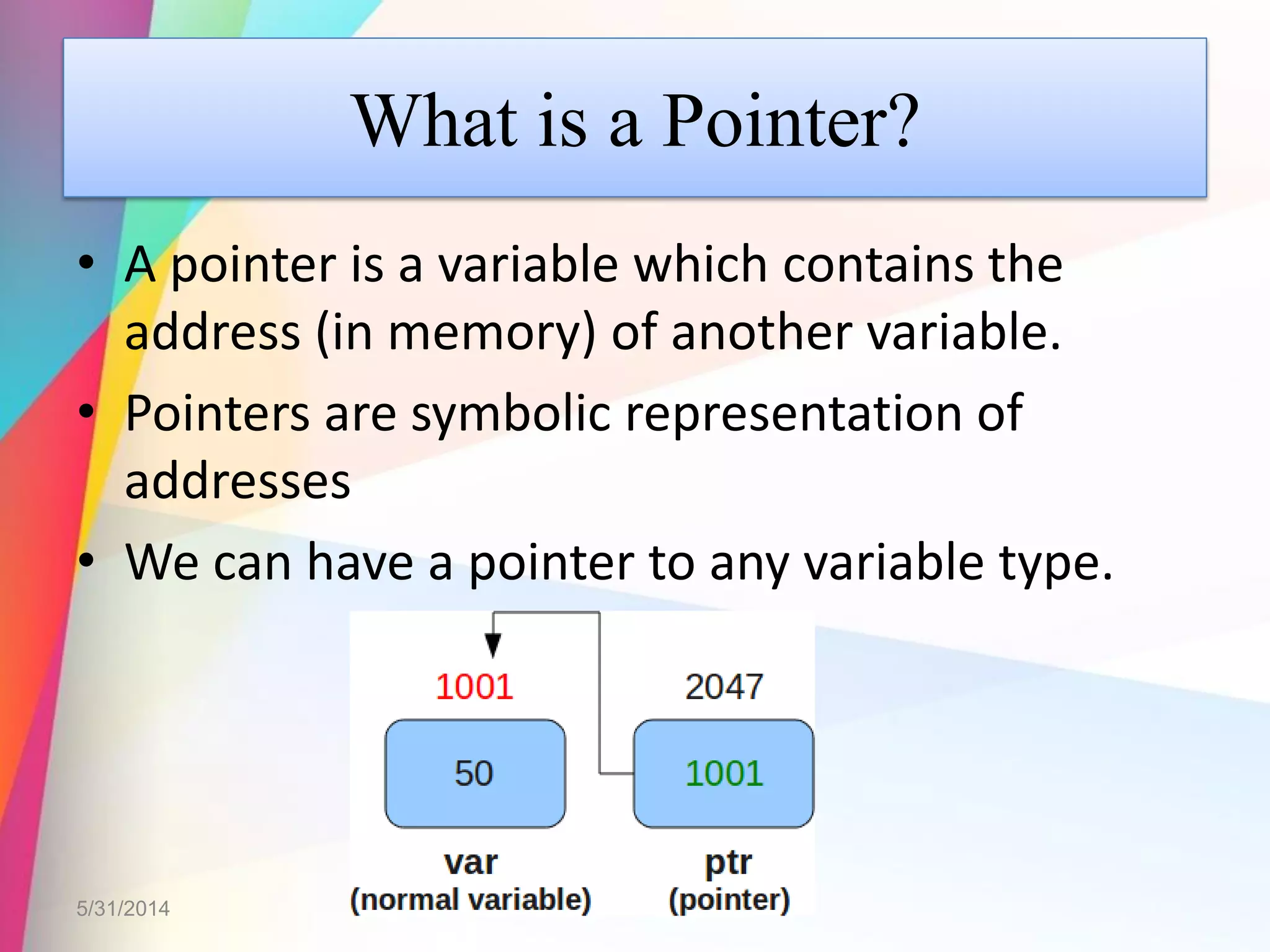 What is a Pointer?
• A pointer is a variable which contains the
address (in memory) of another variable.
• Pointers are symbolic representation of
addresses
• We can have a pointer to any variable type.
5/31/2014
 
