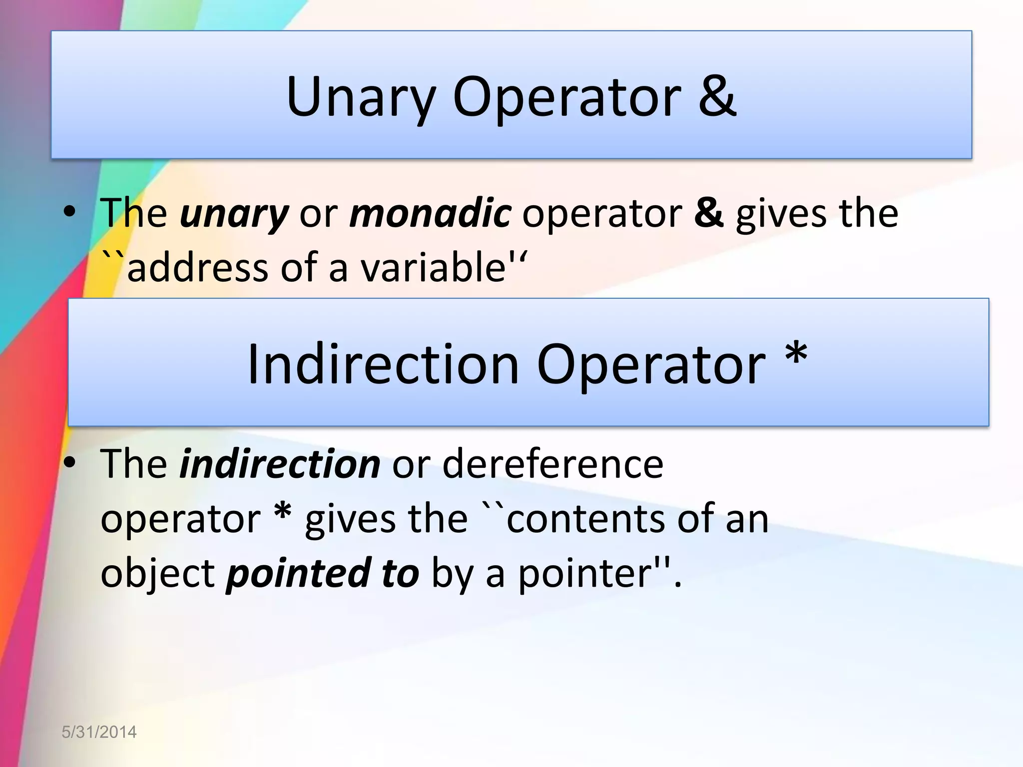 Unary Operator &
• The unary or monadic operator & gives the
``address of a variable'‘
• The indirection or dereference
operator * gives the ``contents of an
object pointed to by a pointer''.
5/31/2014
Indirection Operator *
 