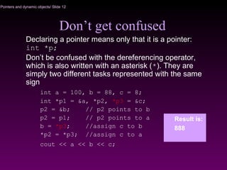 Pointers and dynamic objects/ Slide 12
Don’t get confused
Declaring a pointer means only that it is a pointer:
int *p;
Don’t be confused with the dereferencing operator,
which is also written with an asterisk (*). They are
simply two different tasks represented with the same
sign
int a = 100, b = 88, c = 8;
int *p1 = &a, *p2, *p3 = &c;
p2 = &b; // p2 points to b
p2 = p1; // p2 points to a
b = *p3; //assign c to b
*p2 = *p3; //assign c to a
cout << a << b << c;
Result is:
888
 