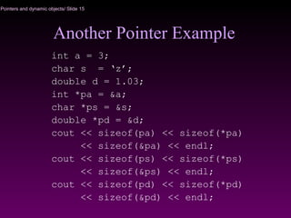 Pointers and dynamic objects/ Slide 15
Another Pointer Example
int a = 3;
char s = ‘z’;
double d = 1.03;
int *pa = &a;
char *ps = &s;
double *pd = &d;
cout << sizeof(pa) << sizeof(*pa)
<< sizeof(&pa) << endl;
cout << sizeof(ps) << sizeof(*ps)
<< sizeof(&ps) << endl;
cout << sizeof(pd) << sizeof(*pd)
<< sizeof(&pd) << endl;
 