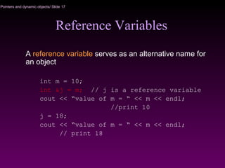 Pointers and dynamic objects/ Slide 17
Reference Variables
A reference variable serves as an alternative name for
an object
int m = 10;
int &j = m; // j is a reference variable
cout << “value of m = “ << m << endl;
//print 10
j = 18;
cout << “value of m = “ << m << endl;
// print 18
 