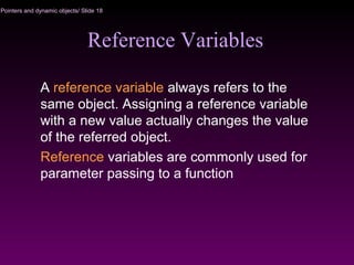 Pointers and dynamic objects/ Slide 18
Reference Variables
A reference variable always refers to the
same object. Assigning a reference variable
with a new value actually changes the value
of the referred object.
Reference variables are commonly used for
parameter passing to a function
 