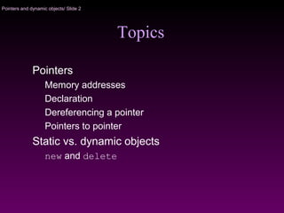 Pointers and dynamic objects/ Slide 2
Topics
Pointers
Memory addresses
Declaration
Dereferencing a pointer
Pointers to pointer
Static vs. dynamic objects
new and delete
 