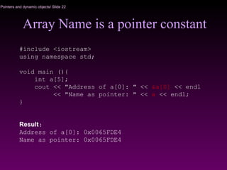 Pointers and dynamic objects/ Slide 22
Array Name is a pointer constant
#include <iostream>
using namespace std;
void main (){
int a[5];
cout << "Address of a[0]: " << &a[0] << endl
<< "Name as pointer: " << a << endl;
}
Result:
Address of a[0]: 0x0065FDE4
Name as pointer: 0x0065FDE4
 