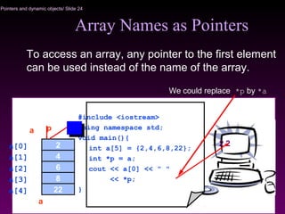 Pointers and dynamic objects/ Slide 24
Array Names as Pointers
To access an array, any pointer to the first element
can be used instead of the name of the array.
We could replace *p by *a
2 2
#include <iostream>
using namespace std;
void main(){
int a[5] = {2,4,6,8,22};
int *p = a;
cout << a[0] << " "
<< *p;
}
2
4
8
6
22a[4]
a[0]
a[2]
a[1]
a[3]
a p
a
 