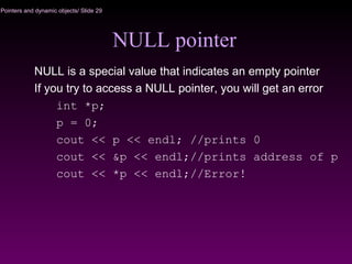 Pointers and dynamic objects/ Slide 29
NULL pointer
NULL is a special value that indicates an empty pointer
If you try to access a NULL pointer, you will get an error
int *p;
p = 0;
cout << p << endl; //prints 0
cout << &p << endl;//prints address of p
cout << *p << endl;//Error!
 