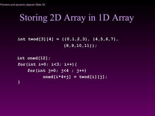 Pointers and dynamic objects/ Slide 30
Storing 2D Array in 1D Array
int twod[3][4] = {{0,1,2,3}, {4,5,6,7},
{8,9,10,11}};
int oned[12];
for(int i=0; i<3; i++){
for(int j=0; j<4 ; j++)
oned[i*4+j] = twod[i][j];
}
 