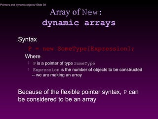 Pointers and dynamic objects/ Slide 38
Array of New:
dynamic arrays
Syntax
P = new SomeType[Expression];
Where
 P is a pointer of type SomeType
 Expression is the number of objects to be constructed
-- we are making an array
Because of the flexible pointer syntax, P can
be considered to be an array
 