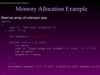 Pointers and dynamic objects/ Slide 40
Memory Allocation Example
Want an array of unknown size
main()
{
cout << “How many students? “;
cin >> n;
int *grades = new int[n];
for(int i=0; i < n; i++){
int mark;
cout << “Input Grade for Student” << (i+1) << “ ? :”;
cin >> mark;
grades[i] = mark;
}
. . .
printMean( grades, n ); // call a function with dynamic array
. . .
}
 