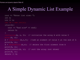 Pointers and dynamic objects/ Slide 42
A Simple Dynamic List Example
cout << "Enter list size: ";
int n;
cin >> n;
int *A = new int[n];
if(n<=0){
cout << "bad size" << endl;
return 0;
}
initialize(A, n, 0); // initialize the array A with value 0
print(A, n);
A = addElement(A,n,5); //add an element of value 5 at the end of A
print(A, n);
A = deleteFirst(A,n); // delete the first element from A
print(A, n);
selectionSort(A, n); // sort the array (not shown)
print(A, n);
delete [] A;
 